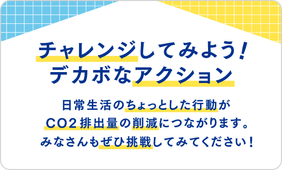 チャレンジしてみよう！デカボなアクション 日常生活のちょっとした行動がCO2排出量の削減につながります。みなさんもぜひ挑戦してみてください！